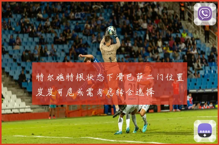 特尔施特根状态下滑巴萨二门位置岌岌可危或需考虑转会选择