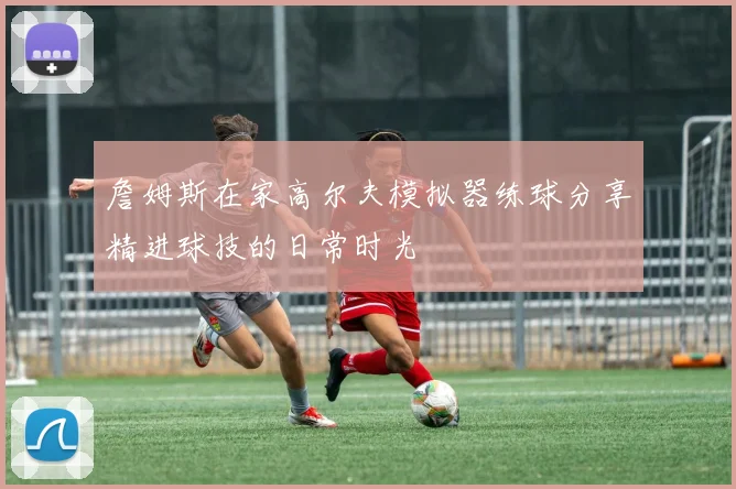 詹姆斯在家高尔夫模拟器练球分享精进球技的日常时光