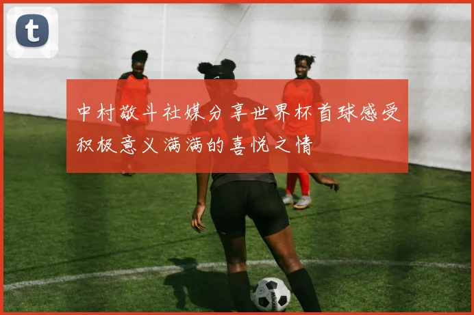 中村敬斗社媒分享世界杯首球感受积极意义满满的喜悦之情