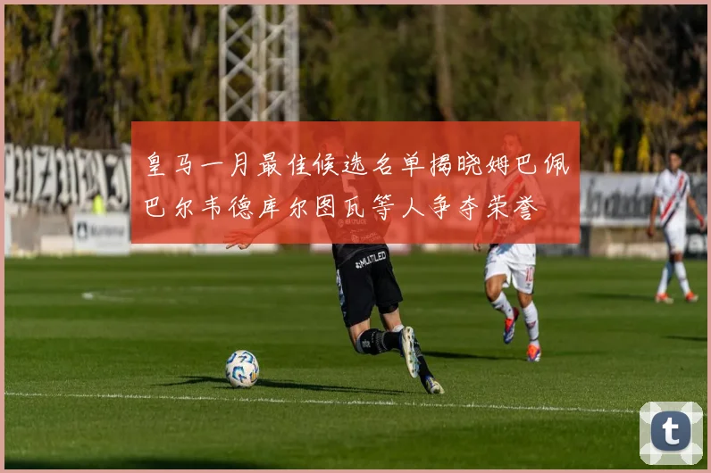皇马一月最佳候选名单揭晓姆巴佩巴尔韦德库尔图瓦等人争夺荣誉