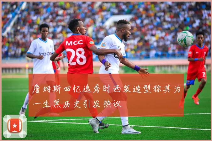 詹姆斯回忆选秀时西装造型称其为一生黑历史引发热议