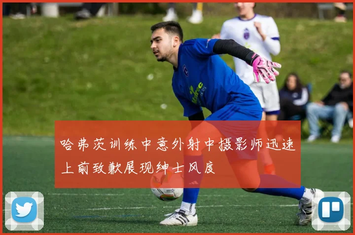 哈弗茨训练中意外射中摄影师迅速上前致歉展现绅士风度