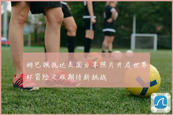 姆巴佩抵达美国分享照片开启世界杯冒险之旅期待新挑战