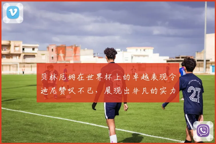 贝林厄姆在世界杯上的卓越表现令迪尼赞叹不已，展现出非凡的实力与魅力