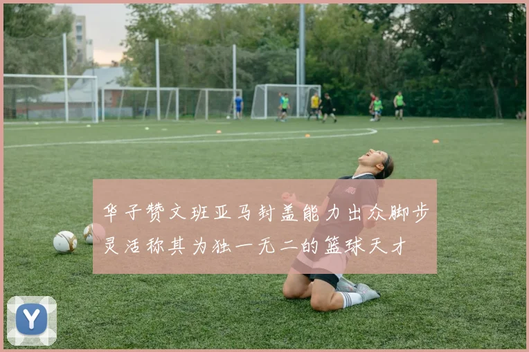 华子赞文班亚马封盖能力出众脚步灵活称其为独一无二的篮球天才