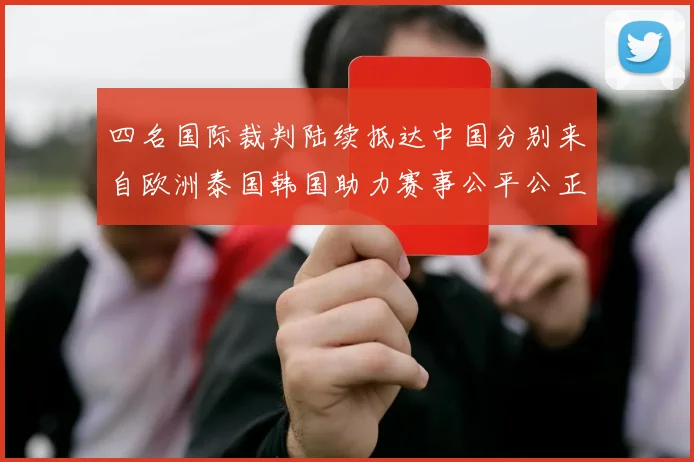 四名国际裁判陆续抵达中国分别来自欧洲泰国韩国助力赛事公平公正