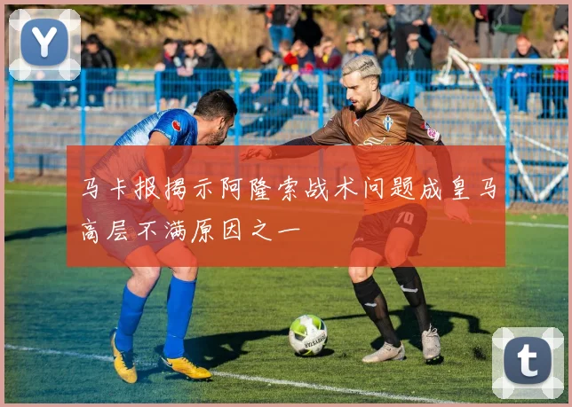 马卡报揭示阿隆索战术问题成皇马高层不满原因之一