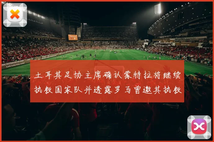 土耳其足协主席确认蒙特拉将继续执教国家队并透露罗马曾邀其执教