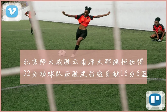 北京师大战胜云南师大邵振恒独得32分助球队获胜皮昌盛贡献16分6篮板5助攻