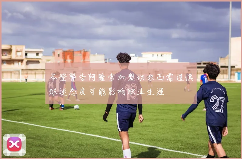 岑登警告阿隆索加盟切尔西需谨慎球迷态度可能影响职业生涯