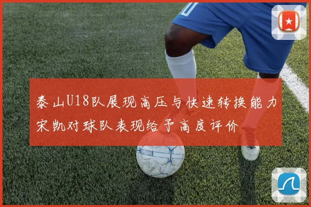 泰山U18队展现高压与快速转换能力宋凯对球队表现给予高度评价