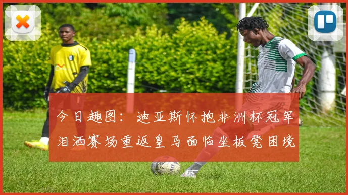 今日趣图：迪亚斯怀抱非洲杯冠军泪洒赛场重返皇马面临坐板凳困境