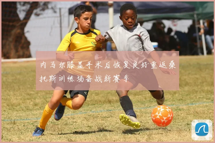 内马尔膝盖手术后恢复良好重返桑托斯训练场备战新赛季