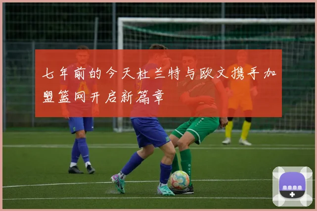 七年前的今天杜兰特与欧文携手加盟篮网开启新篇章