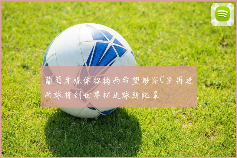葡萄牙媒体称梅西希望渺茫C罗再进两球将创世界杯进球新纪录