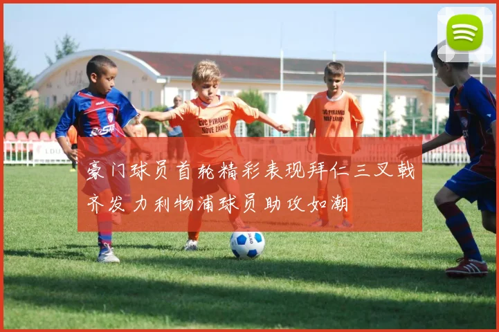 豪门球员首轮精彩表现拜仁三叉戟齐发力利物浦球员助攻如潮
