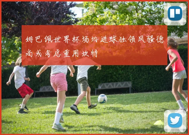 姆巴佩世界杯场均进球独领风骚德尚或考虑重用坎特