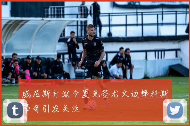 威尼斯计划今夏免签尤文边锋科斯蒂奇引发关注