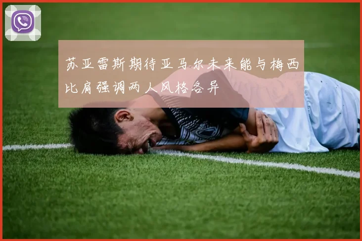 苏亚雷斯期待亚马尔未来能与梅西比肩强调两人风格各异
