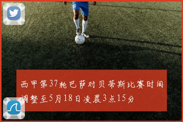 西甲第37轮巴萨对贝蒂斯比赛时间调整至5月18日凌晨3点15分