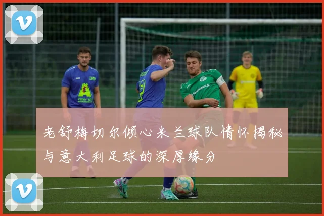 老舒梅切尔倾心米兰球队情怀揭秘与意大利足球的深厚缘分