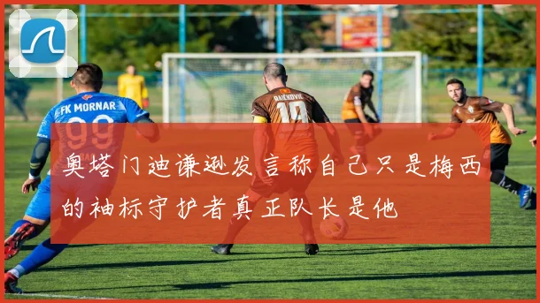 奥塔门迪谦逊发言称自己只是梅西的袖标守护者真正队长是他