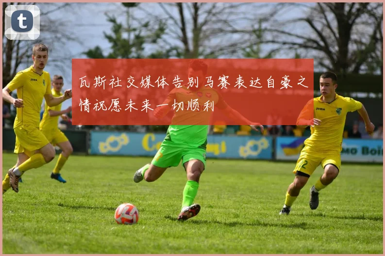 瓦斯社交媒体告别马赛表达自豪之情祝愿未来一切顺利